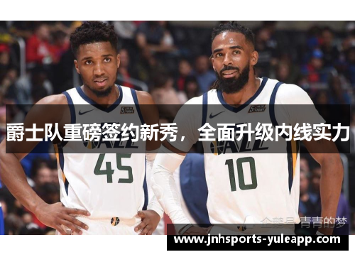 爵士队重磅签约新秀，全面升级内线实力