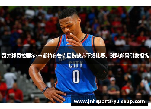 奇才球员拉塞尔·韦斯特布鲁克因伤缺席下场比赛，球队前景引发担忧