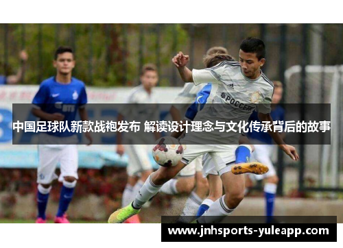 中国足球队新款战袍发布 解读设计理念与文化传承背后的故事