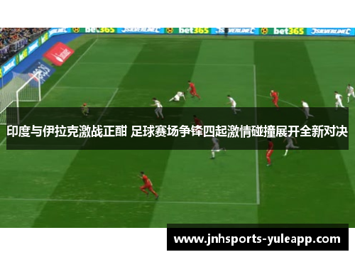 印度与伊拉克激战正酣 足球赛场争锋四起激情碰撞展开全新对决
