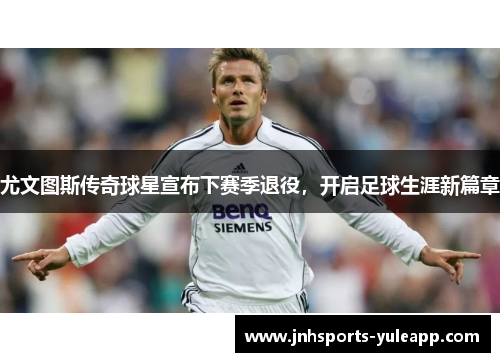尤文图斯传奇球星宣布下赛季退役，开启足球生涯新篇章