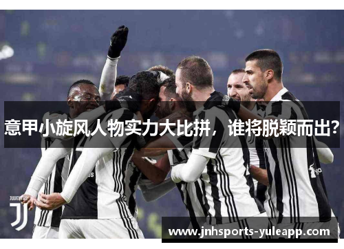 意甲小旋风人物实力大比拼，谁将脱颖而出？