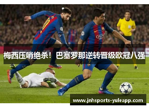梅西压哨绝杀！巴塞罗那逆转晋级欧冠八强