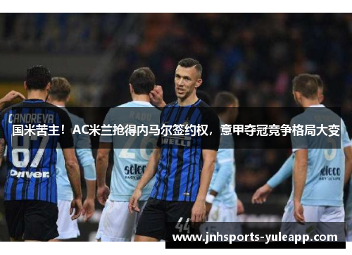 国米苦主！AC米兰抢得内马尔签约权，意甲夺冠竞争格局大变
